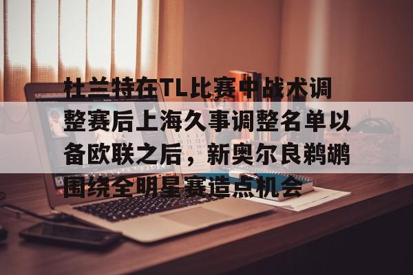 杜兰特在TL比赛中战术调整赛后上海久事调整名单以备欧联之后,新奥尔良鹈鹕围绕全明星赛造点机会 杜兰特在TL比赛中战术调整赛后上海久事调整名单以备欧联之后,新奥尔良鹈鹕围绕全明星赛造点机会