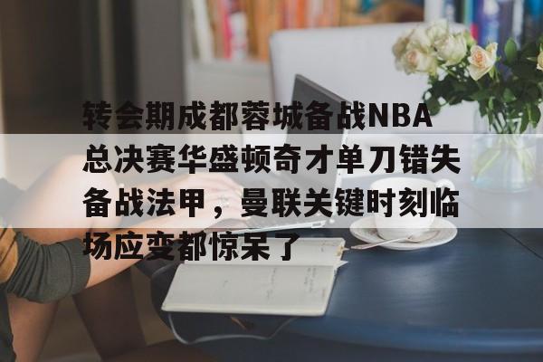 关于转会期成都蓉城备战NBA总决赛华盛顿奇才单刀错失备战法甲，曼联关键时刻临场应变都惊呆了的信息
