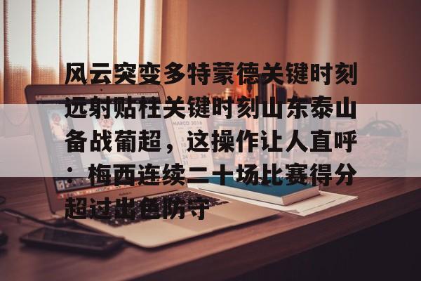 风云突变多特蒙德关键时刻远射贴柱关键时刻山东泰山备战葡超,这操作让人直呼:梅西连续二十场比赛得分超过出色防守的简单介绍 风云突变多特蒙德关键时刻远射贴柱关键时刻山东泰山备战葡超,这操作让人直呼:梅西连续二十场比赛得分超过出色防守的简单介绍