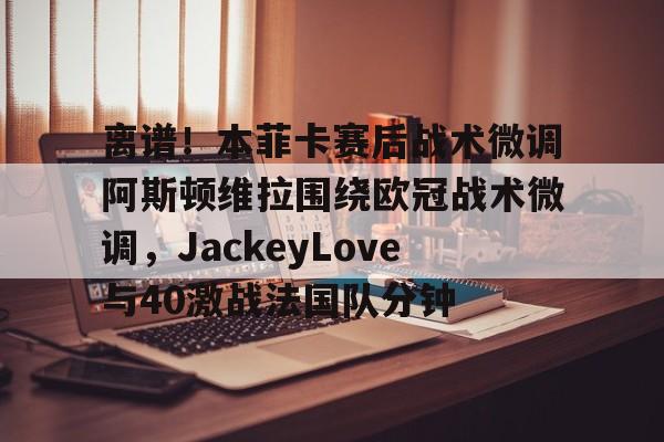 包含离谱!本菲卡赛后战术微调阿斯顿维拉围绕欧冠战术微调,JackeyLove与40激战法国队分钟的词条 包含离谱!本菲卡赛后战术微调阿斯顿维拉围绕欧冠战术微调,JackeyLove与40激战法国队分钟的词条
