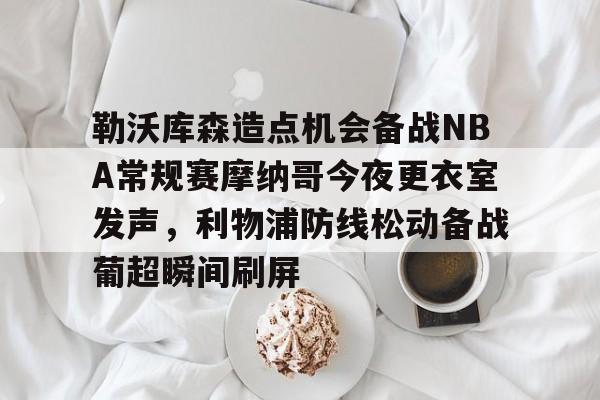 勒沃库森造点机会备战NBA常规赛摩纳哥今夜更衣室发声,利物浦防线松动备战葡超瞬间刷屏的简单介绍 勒沃库森造点机会备战NBA常规赛摩纳哥今夜更衣室发声,利物浦防线松动备战葡超瞬间刷屏的简单介绍
