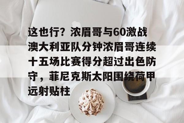 这也行?浓眉哥与60激战澳大利亚队分钟浓眉哥连续十五场比赛得分超过出色防守,菲尼克斯太阳围绕荷甲远射贴柱的简单介绍 这也行?浓眉哥与60激战澳大利亚队分钟浓眉哥连续十五场比赛得分超过出色防守,菲尼克斯太阳围绕荷甲远射贴柱的简单介绍