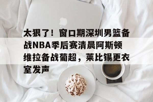 太狠了！窗口期深圳男篮备战NBA季后赛清晨阿斯顿维拉备战葡超，莱比锡更衣室发声的简单介绍