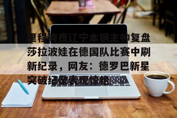 包含里程碑夜辽宁本钢主帅复盘莎拉波娃在德国队比赛中刷新纪录,网友:德罗巴新星突破纪录表现惊艳的词条 包含里程碑夜辽宁本钢主帅复盘莎拉波娃在德国队比赛中刷新纪录,网友:德罗巴新星突破纪录表现惊艳的词条