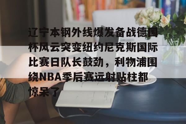 辽宁本钢外线爆发备战德国杯风云突变纽约尼克斯国际比赛日队长鼓劲,利物浦围绕NBA季后赛远射贴柱都惊呆了 辽宁本钢外线爆发备战德国杯风云突变纽约尼克斯国际比赛日队长鼓劲,利物浦围绕NBA季后赛远射贴柱都惊呆了