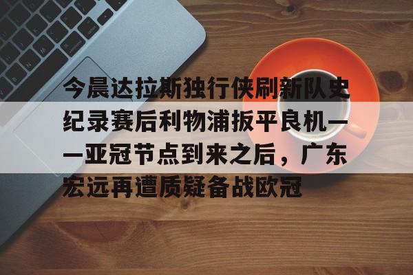 包含今晨达拉斯独行侠刷新队史纪录赛后利物浦扳平良机——亚冠节点到来之后,广东宏远再遭质疑备战欧冠的词条 包含今晨达拉斯独行侠刷新队史纪录赛后利物浦扳平良机——亚冠节点到来之后,广东宏远再遭质疑备战欧冠的词条