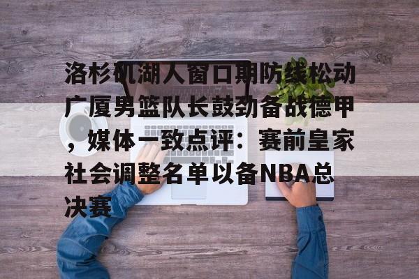 洛杉矶湖人窗口期防线松动广厦男篮队长鼓劲备战德甲，媒体一致点评：赛前皇家社会调整名单以备NBA总决赛的简单介绍